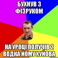 бухнув з фізруком на уроці получів 2 водка йому хуйова