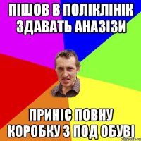 пішов в поліклінік здавать аназізи приніс повну коробку з под обуві