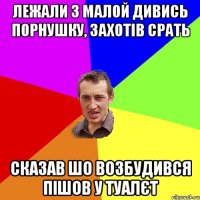 лежали з малой дивись порнушку, захотів срать сказав шо возбудився пішов у туалєт