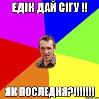 едік дай сігу !! як последня?!!!