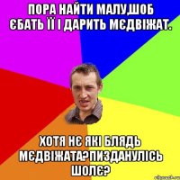 пора найти малу,шоб єбать її і дарить мєдвіжат. хотя нє які блядь мєдвіжата?пизданулісь шолє?