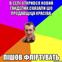 в селі открився новий ганделик,сказали шо продавщіца красіва, пішов фліртувать