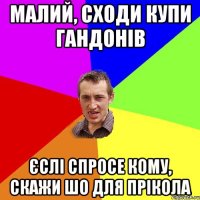 малий, сходи купи гандонів єслі спросе кому, скажи шо для прікола