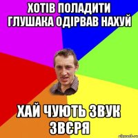 хотів поладити глушака одірвав нахуй хай чують звук звєря