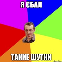 я єбал такие шутки