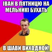 іван в пятницю на мельникі бухать в шави виходной!