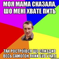 моя мама сказала, шо мені хвате пить так ростроївся шо спиздив весь самогон який був у хаті