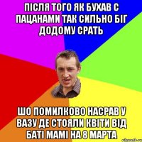 після того як бухав с пацанами так сильно біг додому срать шо помилково насрав у вазу де стояли квіти від баті мамі на 8 марта