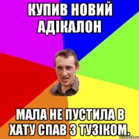 купив новий адікалон мала не пустила в хату спав з тузіком.