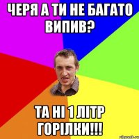 черя а ти не багато випив? та ні 1 літр горілки!!!