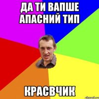 да ти вапше апасний тип красвчик