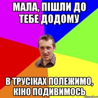 мала, пішли до тебе додому в трусіках полежимо, кіно подивимось