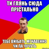 ти глянь сюда прістально тебе вйібать мгнавенно чи па чучуть