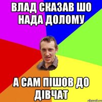 влад сказав шо нада долому а сам пішов до дівчат