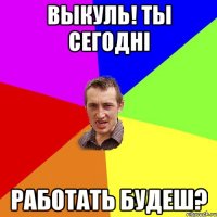 выкуль! ты сегодні работать будеш?