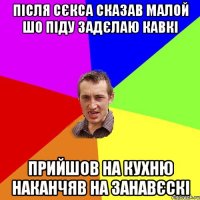 після сєкса сказав малой шо піду задєлаю кавкі прийшов на кухню наканчяв на занавєскі