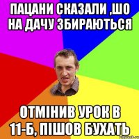 пацани сказали ,шо на дачу збираються отмінив урок в 11-б, пішов бухать