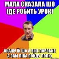 мала сказала шо іде робить урокі скажу їй шо я вже поробив а сам піва пойду попю