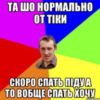 та шо нормально от тіки скоро спать піду а то вобще спать хочу