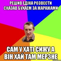 решив едіка розвести сказав бухаем за жаражами сам у хаті сижу а він хай там мерзне