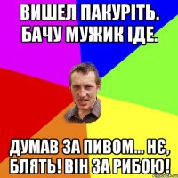 вишел пакуріть. бачу мужик іде. думав за пивом... нє, блять! він за рибою!