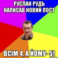 руслан рудь написав новий пост всім 4, а йому- 5!