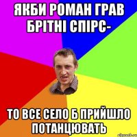 якби роман грав брітні спірс- то все село б прийшло потанцювать