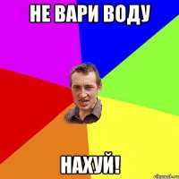 не вари воду нахуй!