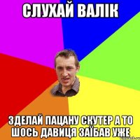 слухай валік зделай пацану скутер а то шось давиця заїбав уже