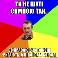 ти не шуті сомною так.. бо правою б'ю то коні ригають, а лівої сам боюся