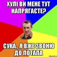 хулі ви мене тут напрягаєте? сука., я вже звоню до потапа