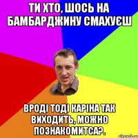 ти хто, шось на бамбарджину смахуєш вроді тоді каріна так виходить, можно познакомитса?.