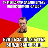 ти мені друг? давано вітьку відпиздимо!!! -за шо? було б за шо, я б тебе блядь забив би!!!