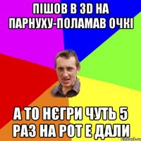 пішов в 3d на парнуху-поламав очкі а то нєгри чуть 5 раз на рот е дали