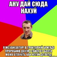 ану дай сюда нахуй я мєханізатор! в тракторній бригаді проробиив дохуя і гайку от болта можу отлічіть как нехуй дєлать!