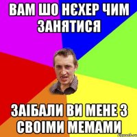 вам шо нєхер чим занятися заібали ви мене з своіми мемами