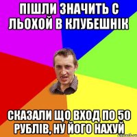 пішли значить с льохой в клубешнік сказали що вход по 50 рублів, ну його нахуй