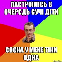 пастроілісь в очерєдь сучі діти соска у мене тіки одна