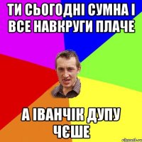 ти сьогодні сумна і все навкруги плаче а іванчік дупу чєше