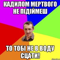 кадилом мертвого не підіймеш то тобі не в воду сцати!