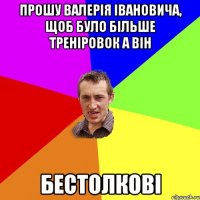 прошу валерія івановича, щоб було більше треніровок а він бестолкові