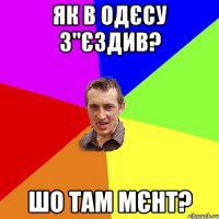 як в одєсу з"єздив? шо там мєнт?