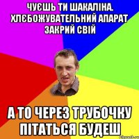 чуєшь ти шакаліна. хлєбожувательний апарат закрий свій а то через трубочку пітаться будеш