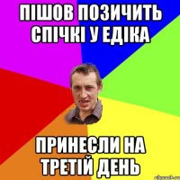 пішов позичить спічкі у едіка принесли на третій день