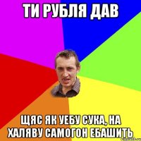 ти рубля дав щяс як уебу сука, на халяву самогон ебашить