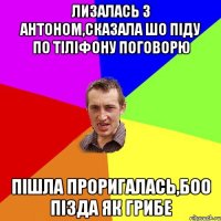 лизалась з антоном,сказала шо піду по тіліфону поговорю пішла проригалась,боо пізда як грибе