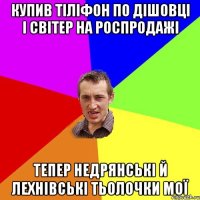 купив тіліфон по дішовці і світер на роспродажі тепер недрянські й лехнівські тьолочки мої