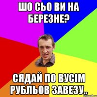 шо сьо ви на березне? сядай по вусім рубльов завезу..