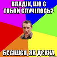 владік, шо с тобой случілось? бєсішся, як дєвка