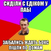 сиділи с едіком у пабі заїбались ждать бокс пішли по домам